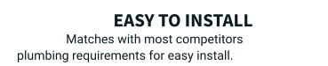 Easy to install Matches with most competitors plumbing requirements for easy install.