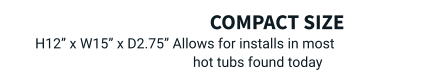 compact size  H12” x W15” x D2.75” Allows for installs in most hot tubs found today