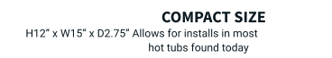 compact size  H12” x W15” x D2.75” Allows for installs in most hot tubs found today