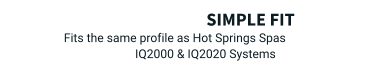 Simple Fit Fits the same profile as Hot Springs Spas  IQ2000 & IQ2020 Systems